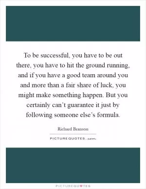 To be successful, you have to be out there, you have to hit the ground running, and if you have a good team around you and more than a fair share of luck, you might make something happen. But you certainly can’t guarantee it just by following someone else’s formula Picture Quote #1