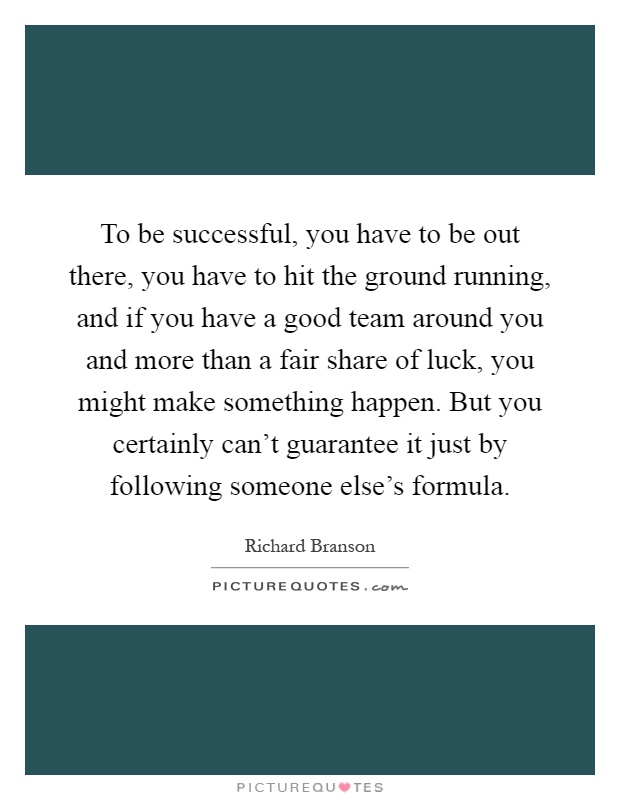 To be successful, you have to be out there, you have to hit the ground running, and if you have a good team around you and more than a fair share of luck, you might make something happen. But you certainly can't guarantee it just by following someone else's formula Picture Quote #1