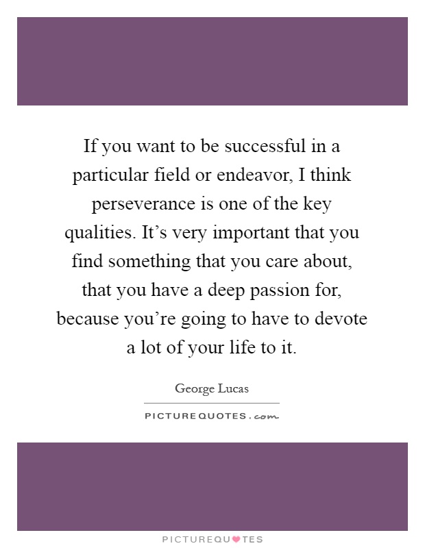 If you want to be successful in a particular field or endeavor, I think perseverance is one of the key qualities. It's very important that you find something that you care about, that you have a deep passion for, because you're going to have to devote a lot of your life to it Picture Quote #1