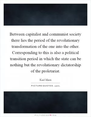Between capitalist and communist society there lies the period of the revolutionary transformation of the one into the other. Corresponding to this is also a political transition period in which the state can be nothing but the revolutionary dictatorship of the proletariat Picture Quote #1