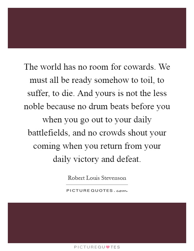 The world has no room for cowards. We must all be ready somehow to toil, to suffer, to die. And yours is not the less noble because no drum beats before you when you go out to your daily battlefields, and no crowds shout your coming when you return from your daily victory and defeat Picture Quote #1