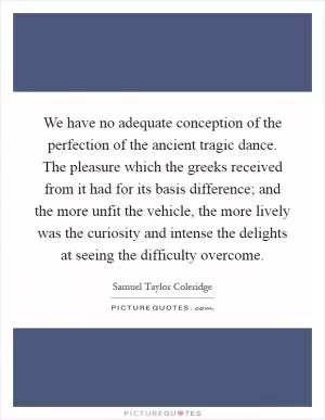 We have no adequate conception of the perfection of the ancient tragic dance. The pleasure which the greeks received from it had for its basis difference; and the more unfit the vehicle, the more lively was the curiosity and intense the delights at seeing the difficulty overcome Picture Quote #1