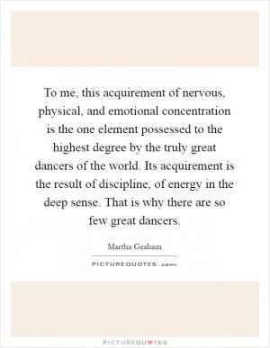 To me, this acquirement of nervous, physical, and emotional concentration is the one element possessed to the highest degree by the truly great dancers of the world. Its acquirement is the result of discipline, of energy in the deep sense. That is why there are so few great dancers Picture Quote #1