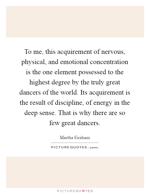 To me, this acquirement of nervous, physical, and emotional concentration is the one element possessed to the highest degree by the truly great dancers of the world. Its acquirement is the result of discipline, of energy in the deep sense. That is why there are so few great dancers Picture Quote #1
