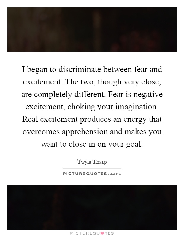 I began to discriminate between fear and excitement. The two, though very close, are completely different. Fear is negative excitement, choking your imagination. Real excitement produces an energy that overcomes apprehension and makes you want to close in on your goal Picture Quote #1