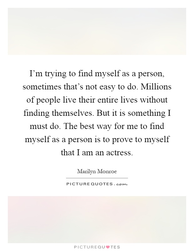 I'm trying to find myself as a person, sometimes that's not easy to do. Millions of people live their entire lives without finding themselves. But it is something I must do. The best way for me to find myself as a person is to prove to myself that I am an actress Picture Quote #1