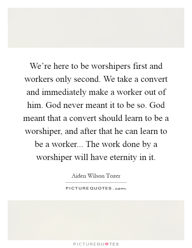 We're here to be worshipers first and workers only second. We take a convert and immediately make a worker out of him. God never meant it to be so. God meant that a convert should learn to be a worshiper, and after that he can learn to be a worker... The work done by a worshiper will have eternity in it Picture Quote #1