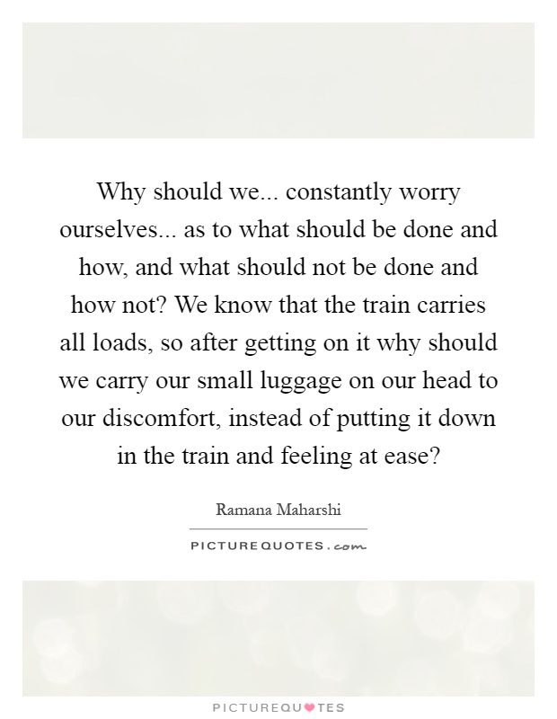 Why should we... constantly worry ourselves... as to what should be done and how, and what should not be done and how not? We know that the train carries all loads, so after getting on it why should we carry our small luggage on our head to our discomfort, instead of putting it down in the train and feeling at ease? Picture Quote #1