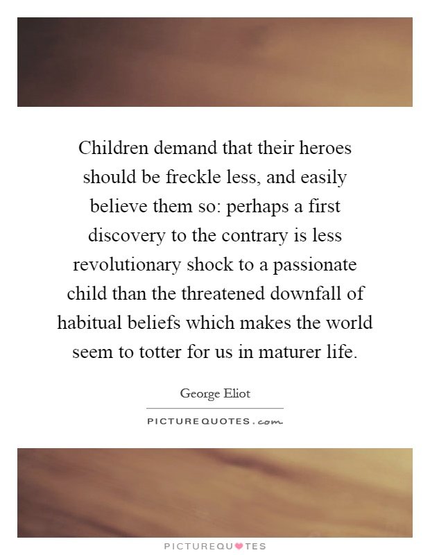 Children demand that their heroes should be freckle less, and easily believe them so: perhaps a first discovery to the contrary is less revolutionary shock to a passionate child than the threatened downfall of habitual beliefs which makes the world seem to totter for us in maturer life Picture Quote #1