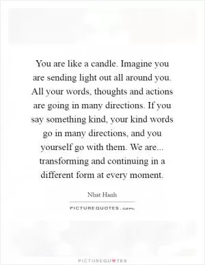 You are like a candle. Imagine you are sending light out all around you. All your words, thoughts and actions are going in many directions. If you say something kind, your kind words go in many directions, and you yourself go with them. We are... transforming and continuing in a different form at every moment Picture Quote #1