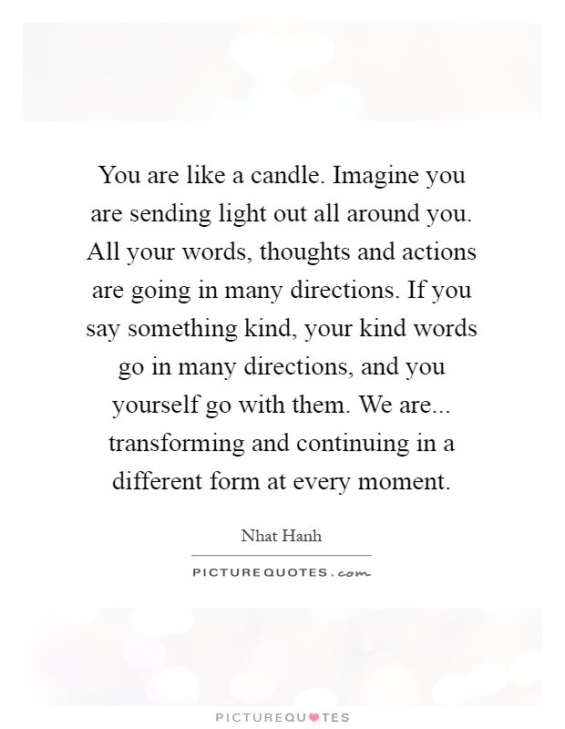 You are like a candle. Imagine you are sending light out all around you. All your words, thoughts and actions are going in many directions. If you say something kind, your kind words go in many directions, and you yourself go with them. We are... transforming and continuing in a different form at every moment Picture Quote #1