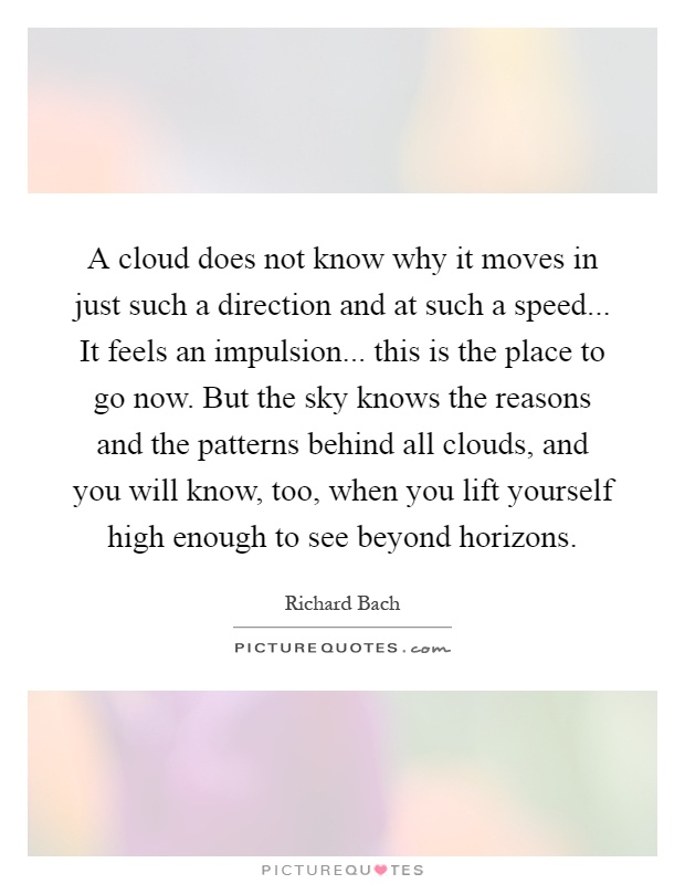 A cloud does not know why it moves in just such a direction and at such a speed... It feels an impulsion... this is the place to go now. But the sky knows the reasons and the patterns behind all clouds, and you will know, too, when you lift yourself high enough to see beyond horizons Picture Quote #1