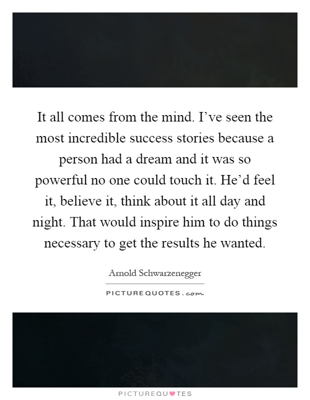 It all comes from the mind. I've seen the most incredible success stories because a person had a dream and it was so powerful no one could touch it. He'd feel it, believe it, think about it all day and night. That would inspire him to do things necessary to get the results he wanted Picture Quote #1
