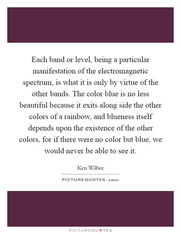 Each band or level, being a particular manifestation of the electromagnetic spectrum, is what it is only by virtue of the other bands. The color blue is no less beautiful because it exits along side the other colors of a rainbow, and blueness itself depends upon the existence of the other colors, for if there were no color but blue, we would never be able to see it Picture Quote #1