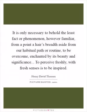 It is only necessary to behold the least fact or phenomenon, however familiar, from a point a hair’s breadth aside from our habitual path or routine, to be overcome, enchanted by its beauty and significance... To perceive freshly, with fresh senses is to be inspired Picture Quote #1