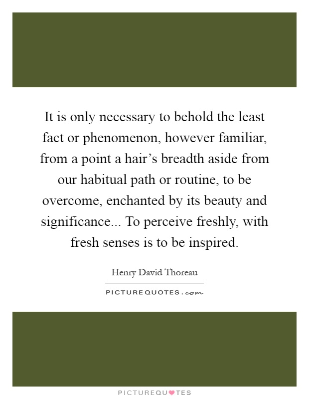 It is only necessary to behold the least fact or phenomenon, however familiar, from a point a hair's breadth aside from our habitual path or routine, to be overcome, enchanted by its beauty and significance... To perceive freshly, with fresh senses is to be inspired Picture Quote #1