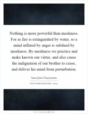 Nothing is more powerful than meekness. For as fire is extinguished by water, so a mind inflated by anger is subdued by meekness. By meekness we practice and make known our virtue, and also cause the indignation of our brother to cease, and deliver his mind from perturbation Picture Quote #1