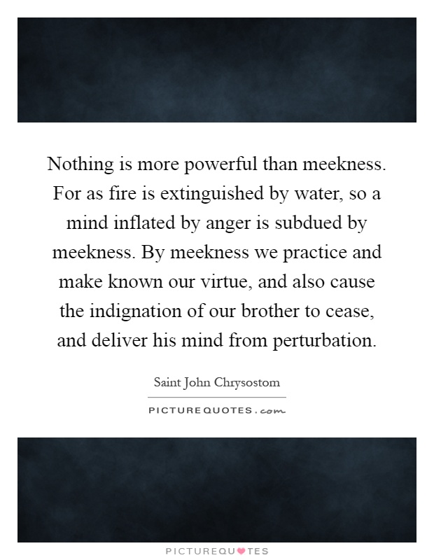 Nothing is more powerful than meekness. For as fire is extinguished by water, so a mind inflated by anger is subdued by meekness. By meekness we practice and make known our virtue, and also cause the indignation of our brother to cease, and deliver his mind from perturbation Picture Quote #1