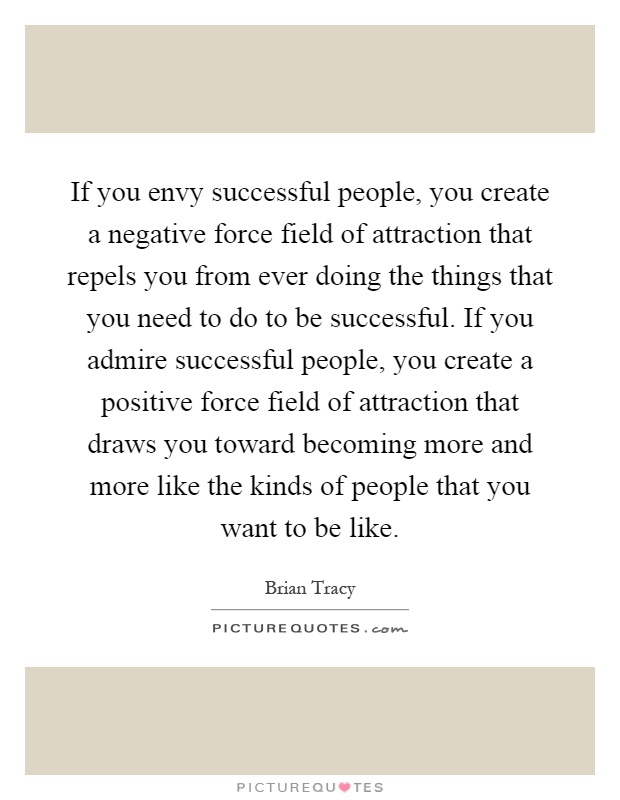 If you envy successful people, you create a negative force field of attraction that repels you from ever doing the things that you need to do to be successful. If you admire successful people, you create a positive force field of attraction that draws you toward becoming more and more like the kinds of people that you want to be like Picture Quote #1