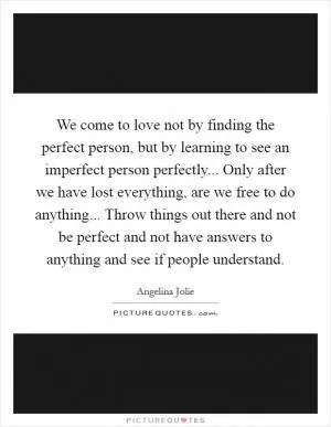 We come to love not by finding the perfect person, but by learning to see an imperfect person perfectly... Only after we have lost everything, are we free to do anything... Throw things out there and not be perfect and not have answers to anything and see if people understand Picture Quote #1