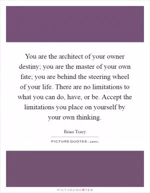 You are the architect of your owner destiny; you are the master of your own fate; you are behind the steering wheel of your life. There are no limitations to what you can do, have, or be. Accept the limitations you place on yourself by your own thinking Picture Quote #1