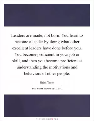 Leaders are made, not born. You learn to become a leader by doing what other excellent leaders have done before you. You become proficient in your job or skill, and then you become proficient at understanding the motivations and behaviors of other people Picture Quote #1