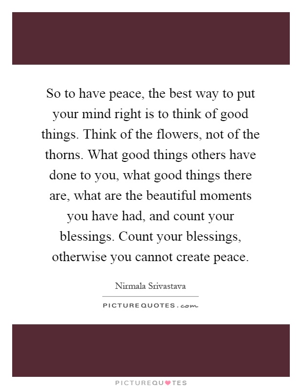 So to have peace, the best way to put your mind right is to think of good things. Think of the flowers, not of the thorns. What good things others have done to you, what good things there are, what are the beautiful moments you have had, and count your blessings. Count your blessings, otherwise you cannot create peace Picture Quote #1