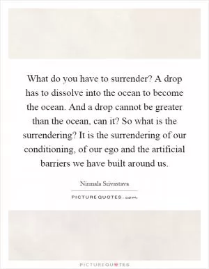 What do you have to surrender? A drop has to dissolve into the ocean to become the ocean. And a drop cannot be greater than the ocean, can it? So what is the surrendering? It is the surrendering of our conditioning, of our ego and the artificial barriers we have built around us Picture Quote #1