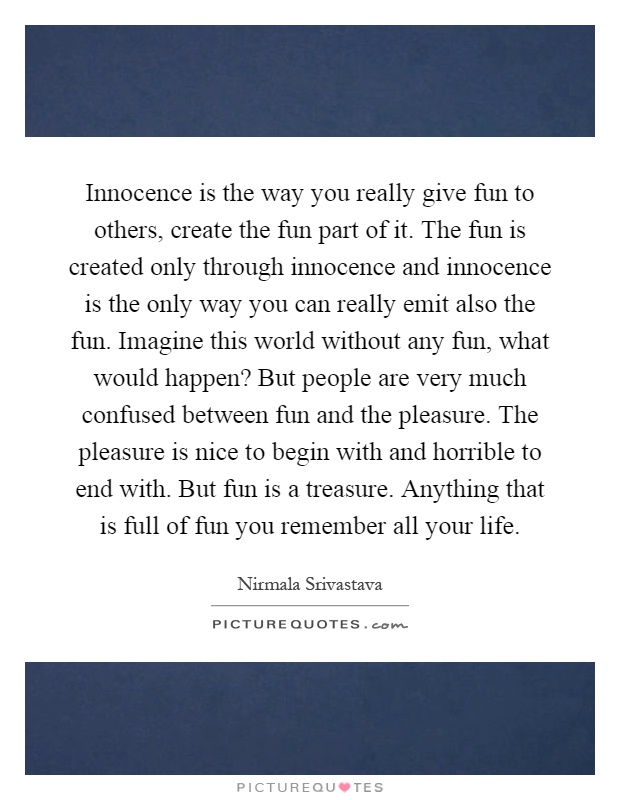 Innocence is the way you really give fun to others, create the fun part of it. The fun is created only through innocence and innocence is the only way you can really emit also the fun. Imagine this world without any fun, what would happen? But people are very much confused between fun and the pleasure. The pleasure is nice to begin with and horrible to end with. But fun is a treasure. Anything that is full of fun you remember all your life Picture Quote #1