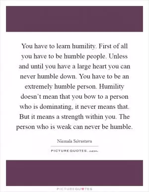 You have to learn humility. First of all you have to be humble people. Unless and until you have a large heart you can never humble down. You have to be an extremely humble person. Humility doesn’t mean that you bow to a person who is dominating, it never means that. But it means a strength within you. The person who is weak can never be humble Picture Quote #1