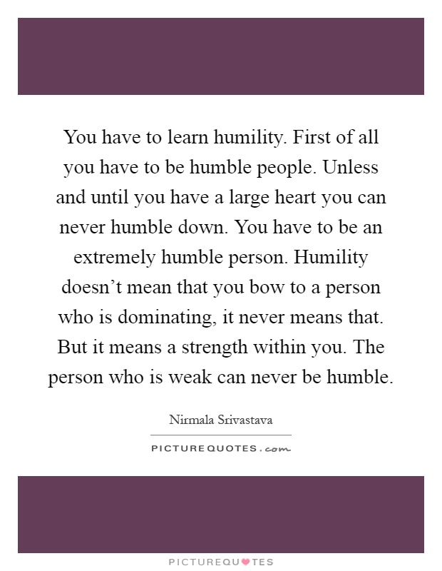 You have to learn humility. First of all you have to be humble people. Unless and until you have a large heart you can never humble down. You have to be an extremely humble person. Humility doesn't mean that you bow to a person who is dominating, it never means that. But it means a strength within you. The person who is weak can never be humble Picture Quote #1