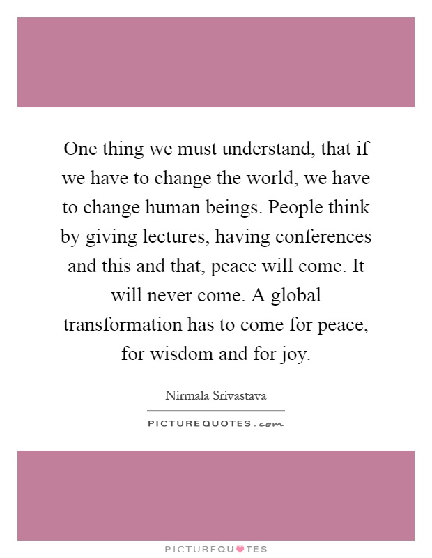 One thing we must understand, that if we have to change the world, we have to change human beings. People think by giving lectures, having conferences and this and that, peace will come. It will never come. A global transformation has to come for peace, for wisdom and for joy Picture Quote #1