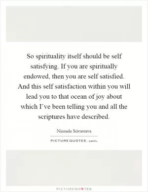 So spirituality itself should be self satisfying. If you are spiritually endowed, then you are self satisfied. And this self satisfaction within you will lead you to that ocean of joy about which I’ve been telling you and all the scriptures have described Picture Quote #1