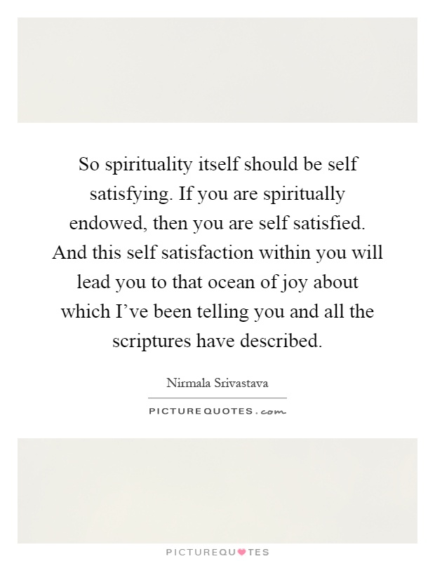 So spirituality itself should be self satisfying. If you are spiritually endowed, then you are self satisfied. And this self satisfaction within you will lead you to that ocean of joy about which I've been telling you and all the scriptures have described Picture Quote #1
