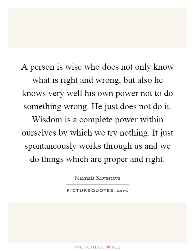 A person is wise who does not only know what is right and wrong, but also he knows very well his own power not to do something wrong. He just does not do it. Wisdom is a complete power within ourselves by which we try nothing. It just spontaneously works through us and we do things which are proper and right Picture Quote #1