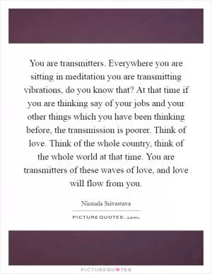 You are transmitters. Everywhere you are sitting in meditation you are transmitting vibrations, do you know that? At that time if you are thinking say of your jobs and your other things which you have been thinking before, the transmission is poorer. Think of love. Think of the whole country, think of the whole world at that time. You are transmitters of these waves of love, and love will flow from you Picture Quote #1