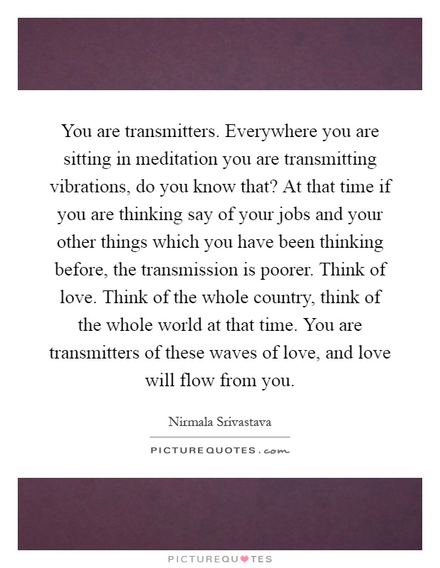You are transmitters. Everywhere you are sitting in meditation you are transmitting vibrations, do you know that? At that time if you are thinking say of your jobs and your other things which you have been thinking before, the transmission is poorer. Think of love. Think of the whole country, think of the whole world at that time. You are transmitters of these waves of love, and love will flow from you Picture Quote #1
