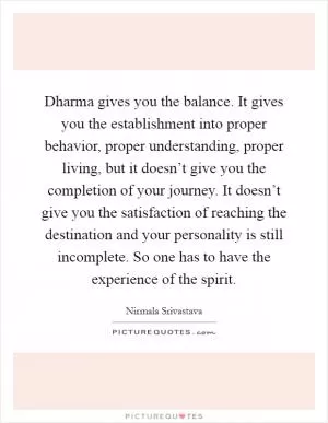 Dharma gives you the balance. It gives you the establishment into proper behavior, proper understanding, proper living, but it doesn’t give you the completion of your journey. It doesn’t give you the satisfaction of reaching the destination and your personality is still incomplete. So one has to have the experience of the spirit Picture Quote #1