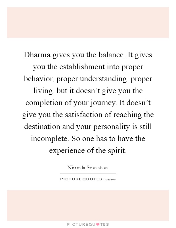 Dharma gives you the balance. It gives you the establishment into proper behavior, proper understanding, proper living, but it doesn't give you the completion of your journey. It doesn't give you the satisfaction of reaching the destination and your personality is still incomplete. So one has to have the experience of the spirit Picture Quote #1
