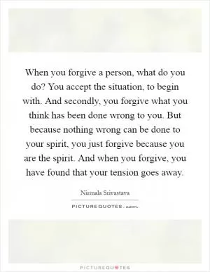 When you forgive a person, what do you do? You accept the situation, to begin with. And secondly, you forgive what you think has been done wrong to you. But because nothing wrong can be done to your spirit, you just forgive because you are the spirit. And when you forgive, you have found that your tension goes away Picture Quote #1