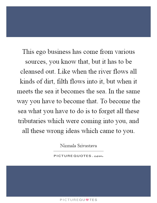 This ego business has come from various sources, you know that, but it has to be cleansed out. Like when the river flows all kinds of dirt, filth flows into it, but when it meets the sea it becomes the sea. In the same way you have to become that. To become the sea what you have to do is to forget all these tributaries which were coming into you, and all these wrong ideas which came to you Picture Quote #1