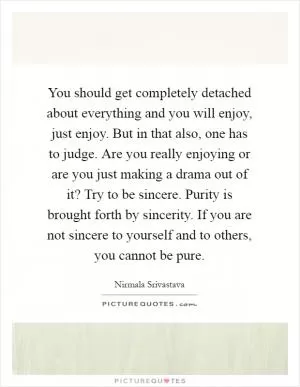 You should get completely detached about everything and you will enjoy, just enjoy. But in that also, one has to judge. Are you really enjoying or are you just making a drama out of it? Try to be sincere. Purity is brought forth by sincerity. If you are not sincere to yourself and to others, you cannot be pure Picture Quote #1