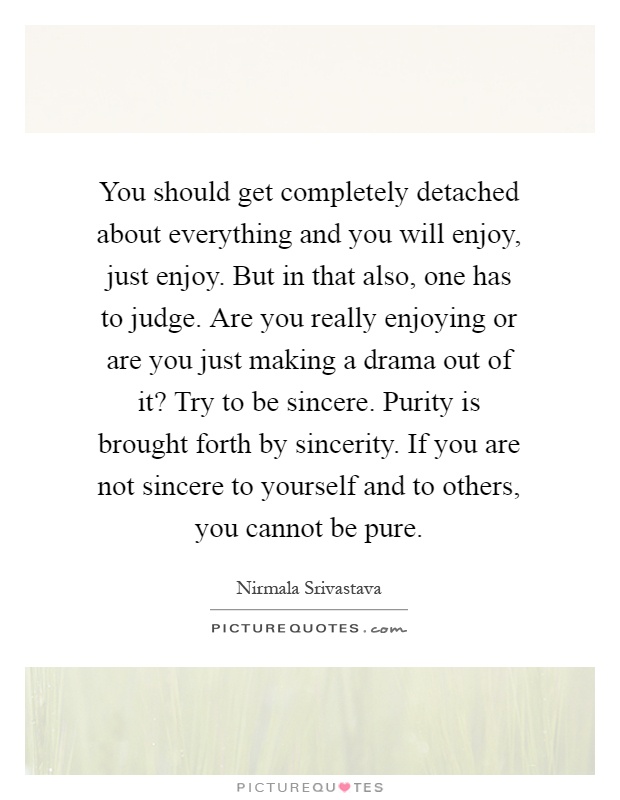 You should get completely detached about everything and you will enjoy, just enjoy. But in that also, one has to judge. Are you really enjoying or are you just making a drama out of it? Try to be sincere. Purity is brought forth by sincerity. If you are not sincere to yourself and to others, you cannot be pure Picture Quote #1