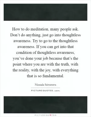 How to do meditation, many people ask. Don’t do anything, just go into thoughtless awareness. Try to go to the thoughtless awareness. If you can get into that condition of thoughtless awareness, you’ve done your job because that’s the point where you are with the truth, with the reality, with the joy, with everything that is so fundamental Picture Quote #1