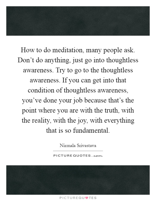 How to do meditation, many people ask. Don't do anything, just go into thoughtless awareness. Try to go to the thoughtless awareness. If you can get into that condition of thoughtless awareness, you've done your job because that's the point where you are with the truth, with the reality, with the joy, with everything that is so fundamental Picture Quote #1