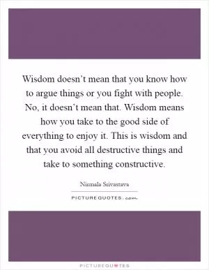 Wisdom doesn’t mean that you know how to argue things or you fight with people. No, it doesn’t mean that. Wisdom means how you take to the good side of everything to enjoy it. This is wisdom and that you avoid all destructive things and take to something constructive Picture Quote #1