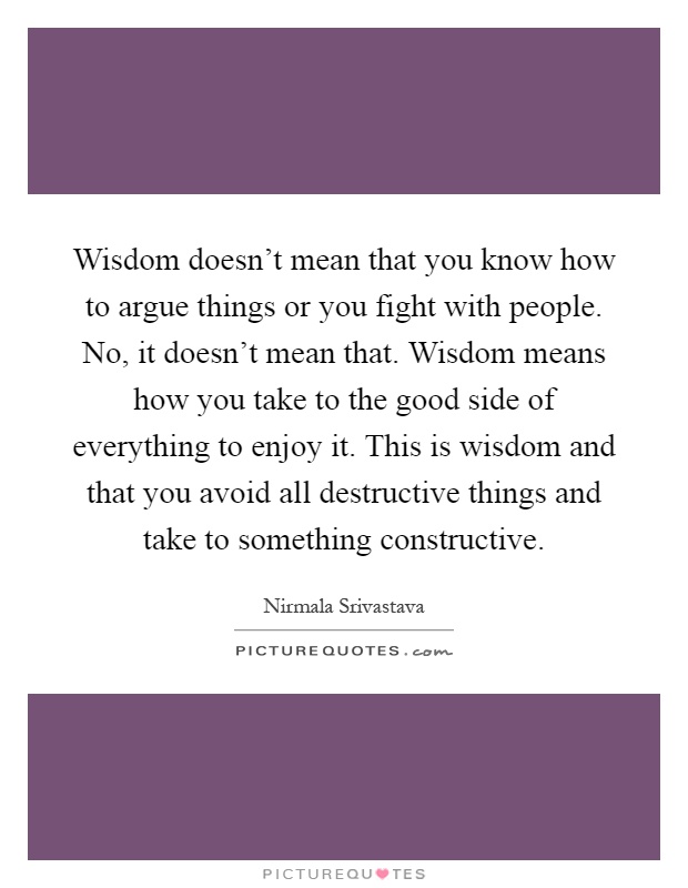 Wisdom doesn't mean that you know how to argue things or you fight with people. No, it doesn't mean that. Wisdom means how you take to the good side of everything to enjoy it. This is wisdom and that you avoid all destructive things and take to something constructive Picture Quote #1