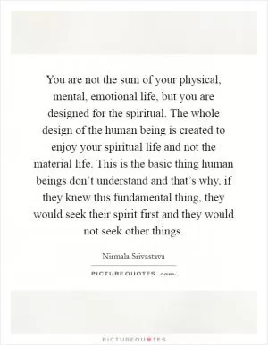 You are not the sum of your physical, mental, emotional life, but you are designed for the spiritual. The whole design of the human being is created to enjoy your spiritual life and not the material life. This is the basic thing human beings don’t understand and that’s why, if they knew this fundamental thing, they would seek their spirit first and they would not seek other things Picture Quote #1