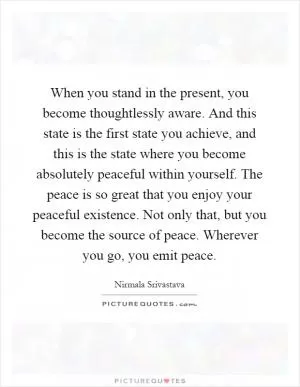 When you stand in the present, you become thoughtlessly aware. And this state is the first state you achieve, and this is the state where you become absolutely peaceful within yourself. The peace is so great that you enjoy your peaceful existence. Not only that, but you become the source of peace. Wherever you go, you emit peace Picture Quote #1