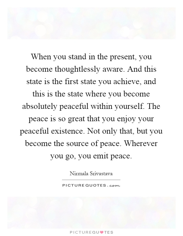 When you stand in the present, you become thoughtlessly aware. And this state is the first state you achieve, and this is the state where you become absolutely peaceful within yourself. The peace is so great that you enjoy your peaceful existence. Not only that, but you become the source of peace. Wherever you go, you emit peace Picture Quote #1